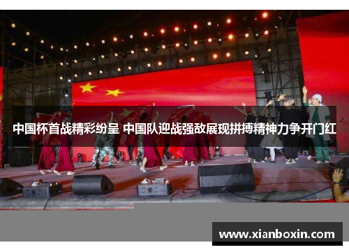 中国杯首战精彩纷呈 中国队迎战强敌展现拼搏精神力争开门红